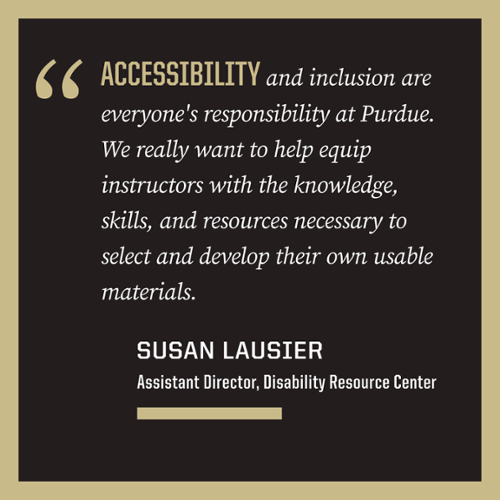 Quote: Accessibility and inclusion are everyone's responsibility at Purdue. We really want to help equip instructors with the knowledge, skills, and resources necessary to select and develop their own usable materials
