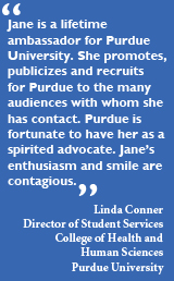 Jane is a lifetime ambassador for Purdue University. She promotes, publicizes and recruits for Purdue to the many audiences with whom she has contact. Purdue is fortunate to have her as a spirited advocate. Jane's enthusiasm and smile are contagious. - Linda Conner