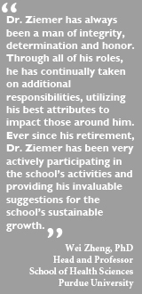 Dr. Ziemer has always been a man of integrity,
determination and honor. Through all of his roles,he has continually taken on additional responsibilities, utilizing his best attributes to impact those around him. Ever since his retirement, Dr. Ziemer has been very actively participating in the school's activities and providing his invaluable suggestions for the school's sustainable growth. - Wei Zheng, PhD