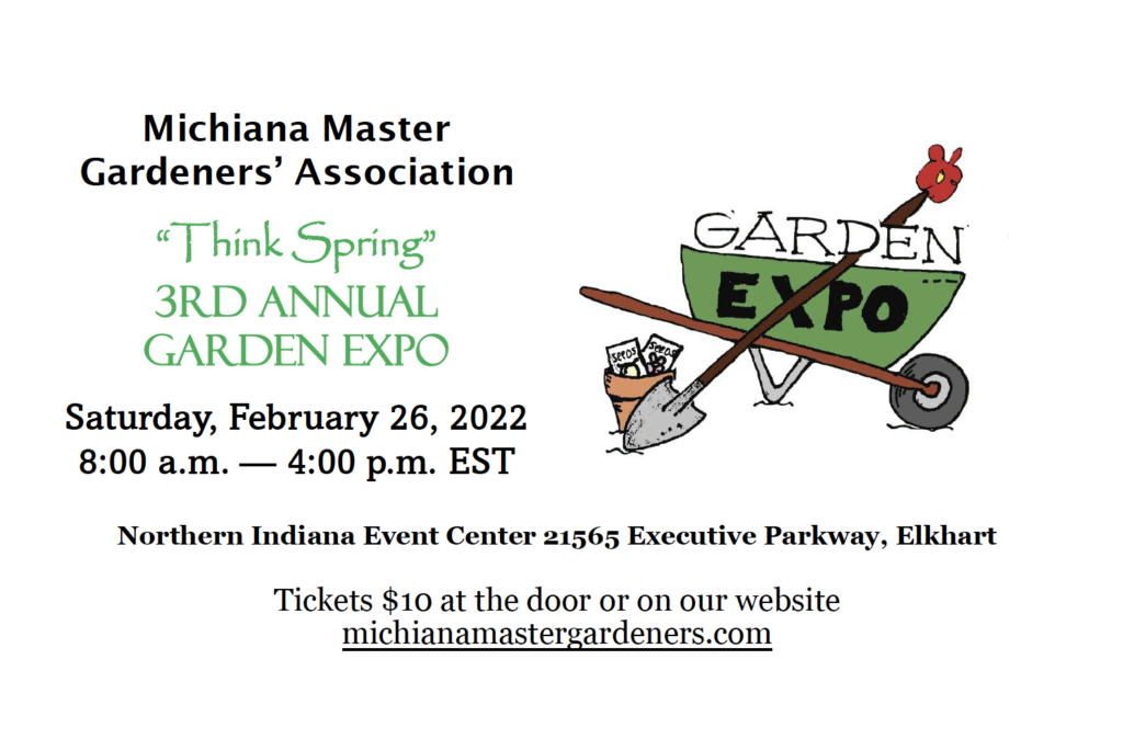 Michiana Master Gardeners' Association "Think Spring" 3rd Annual Garden Expo, Saturday, February 26, 2022 from 8:00 AM to 4:00 PM EST at the Northern Indiana Event Center, 21565 Executive Parkway, Eklhart. Tickets $10 at the door on on our website MichianaMasterGardeners.Com
