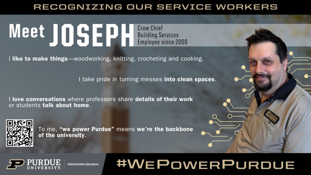 Purdue University service worker spotlight featuring Joseph, Crew Chief for Building Services since 2000. Joseph enjoys woodworking, knitting, crocheting, and cooking, and takes pride in turning messes into clean spaces. He values conversations with students and faculty, saying, ‘We’re the backbone of the university.’ Campaign tagline: ‘We Power Purdue.