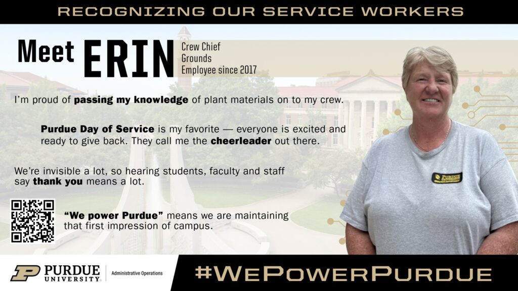 Graphic titled “Recognizing Our Service Workers” featuring Erin, a smiling woman in a gray Purdue Grounds shirt, identified as a Crew Chief with Grounds and an employee since 2017. She stands in front of a faded image of Purdue’s campus. Text highlights her pride in passing on her knowledge of plant materials to her crew, her enthusiasm for Purdue Day of Service where she is known as a “cheerleader,” and her appreciation for being thanked despite often working behind the scenes. The graphic includes a QR code, Purdue University branding, and the phrase “#WePowerPurdue,” emphasizing maintaining the first impression of campus.