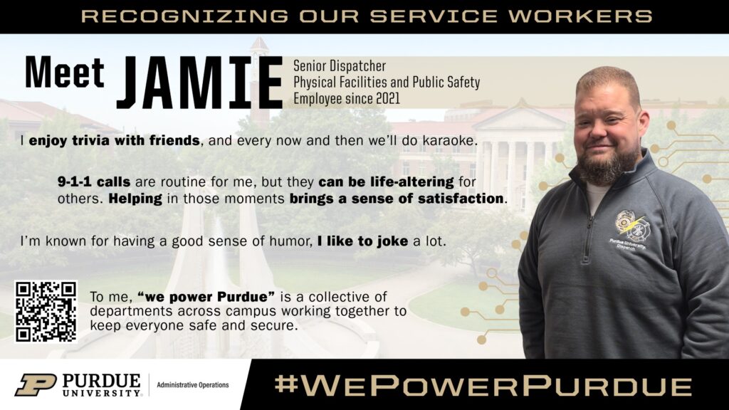 Poster featuring a Purdue University service worker recognition for Jamie, a senior dispatcher in Physical Facilities and Public Safety and employee since 2021. Jamie is pictured smiling on the right, wearing a Purdue dispatch jacket. The background shows Purdue’s campus with the Bell Tower. Text highlights include Jamie enjoying trivia and karaoke, finding satisfaction in helping others through 9-1-1 calls and being known for a good sense of humor. A quote explains that “We Power Purdue” represents departments working together to keep campus safe and secure. A QR code is included, along with Purdue University and Administrative Operations branding and the hashtag #WePowerPurdue.