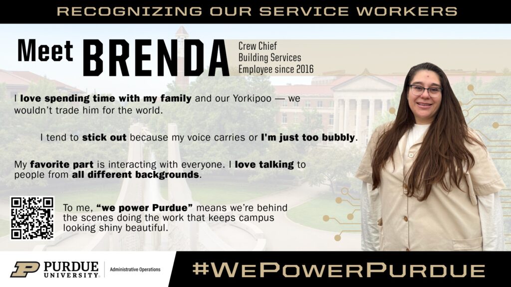Promotional graphic for Purdue University’s “We Power Purdue” campaign featuring Brenda, a crew chief with Building Services in Lynn Hall and an Administrative Operations employee since 2016. Brenda is standing on the right side of the graphic wearing a light tan Building Services uniform. The background includes a faded image of Purdue’s campus and decorative gold circuit-like graphics. Text on the graphic shares that she enjoys spending time with her family and Yorkipoo dog, loves interacting with people from different backgrounds and describes herself as bubbly and outgoing. The graphic also includes the quote: “‘We power Purdue’ means we’re behind the scenes doing the work that keeps campus looking shiny beautiful.”