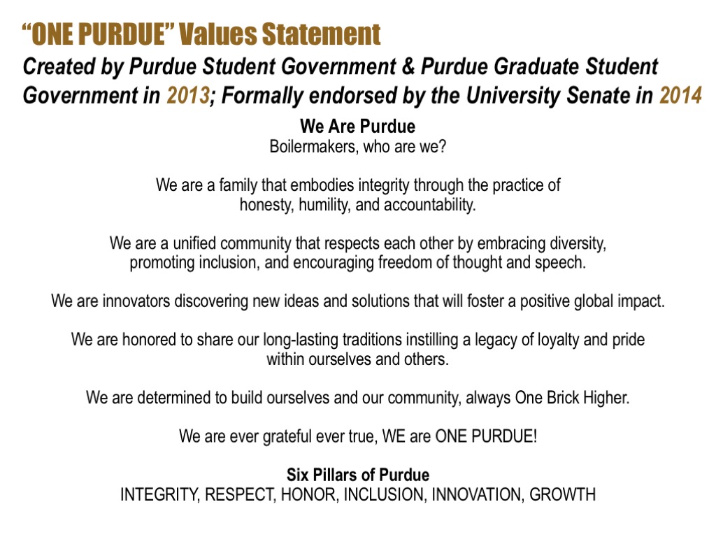 One Purdue Values Statement. Created by Purdue Student Government and Purdue Graduate Student Government in 2013. Formerly endorsed by the university senate in 2014. We are Purdue Boilermakers, who are we? We are a family that embodies integrity through the practice of honestly, humility, and accountability. We are a unified community that respects each other by embracing diversity, promoting inclusion and encouraging freedom of thought and speech. We are innovators discovering new ideas and solutions that will foster a positive global impact. We are honored to share our long lasting traditions instilling a legacy of loyalty and pride within ourselves and others. We are determined to build ourselves and our community, always one brick higher. We are ever grateful ever true, we are one Purdue. Six pillars of Purdue: Integrity, respect, honor, inclusion, innovation, growth.