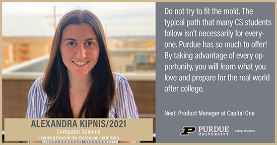 Alexandra Kipnis, Computer Science, Do not try to fit the mold. The typical path that many CS students follow isn't necessarily for everyone. Purdue has so much to offer! By taking advantage of every opportunity, you will learn what you love and prepare for the real world after college 