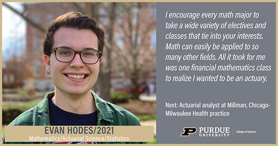 Evan Hodes, Mathematics, I encourage every math major to take a wide variety of electives and classes that tie into your interests. Math can easily be applied to so many other fields. All it took for me was one financial mathematics class to realize I wanted to be an actuary