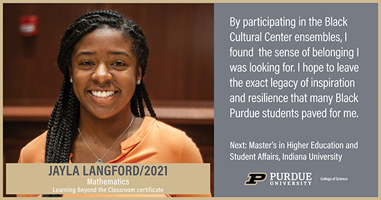 Jayla Langford, Mathematics, By participating in the Black Cultural Center ensembles, I found the sense of belonging I was looking for. I hope to leave the exact legacy of inspiration and resilience that many Black Purdue students paved for me