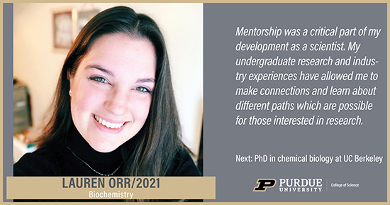 Lauren Orr, Biochemistry, Mentorship was a critical part of my development as a scientist. My undergraduate research and industry experiences have allowed me to make connections and learn about different paths which are possible for those interested in research