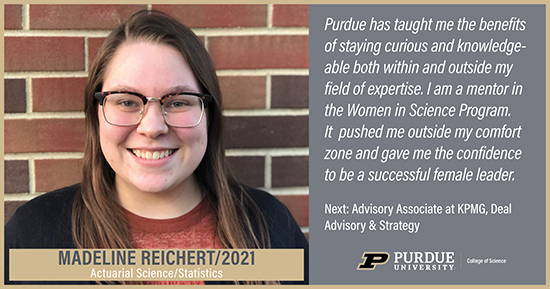 Madeline Reichert, Actuarial Science, Purdue has taught me the benefits of staying curious and knowledgeable bath within and outside my field of expertise. I am a mentor in the Women in Science Program. It pushed me outside my comfort zone and gave me the confidence to be a successful female leader