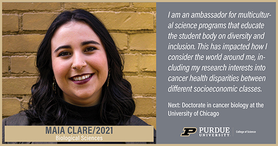 Maia Clare, Biological Sciences, I am an ambassador for the multicultural science programs that educate the student body on diversity and inclusion. This has impacted how I consider the world around me, including my research interests into cancer health disparities between different socioeconomic classes