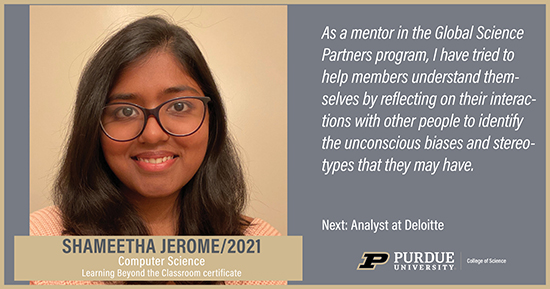 Shameetha Jerome, Computer Science, As a mentor in the Global Science Partners program, I have tried to help members understand themselves by reflecting on their interactions with other people to identify the unconscious biases and stereotypes that they ay have.