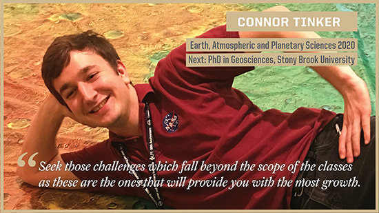 Connor Tinker - Earth, Atmospheric, and Planetary Sciences: Seek those challenges which fall beyond the scope of the classes as these are the ones that will provide you with the most growth.