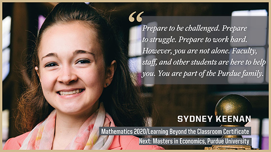Sydney Keenan, Mathematics: Prepare to be challenged. Prepare to struggle. Prepare to work hard. However, you are not alone. Faculty, staff, and other students are here to help you. You are part of the Purdue family.