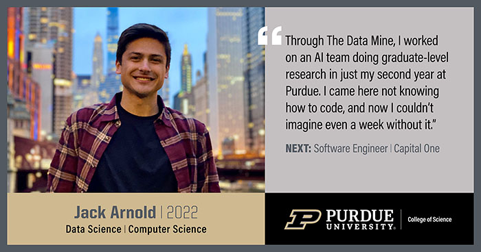 Jack Arnold, Data Science & Computer Science, Through the Data Min, I worked on an AI team doing graduate-level research in just my second year at Purdue. I came here not knowing how to code, and now I couldn't imagine even a week without it
