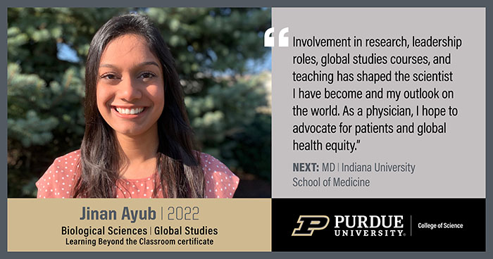 Jinan Ayub, Biological Sciences, Involvement in research, leadership roles, global studies courses, and teaching has shaped the scientist I have become and my outlook on the world. As a physician, I hope to advocate for patients and global health equity.