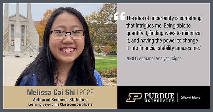 Melissa Cai Shi, Actuarial Science, The idea of uncertainty is something the intrigues me. Being able to quantify it, finding ways to minimize it, and having the power to change it into financial stability amazes me.