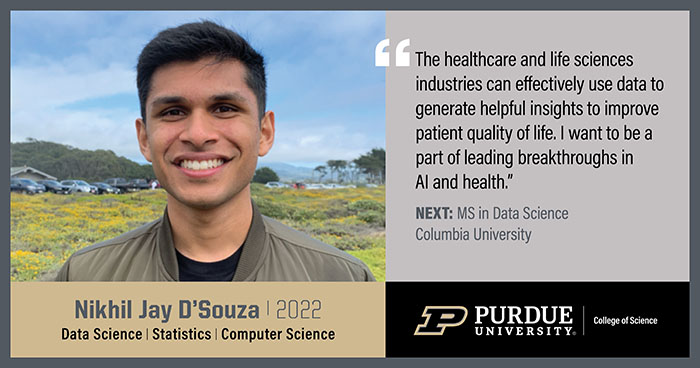 Nikhil Jay D'Souza, Data Science, The healthcare and life sciences industries can effectively use data to generate helpful insights to improve patient quality of life. I want to be a part of leading breakthroughs in AI and health.