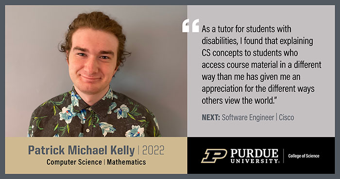 Patrick Kelly, Computer Science, As a tutor for students with disabilities, I found that explaining CS concepts to students who access course material in a different way than me has given me an appreciation for the different ways others view the world.