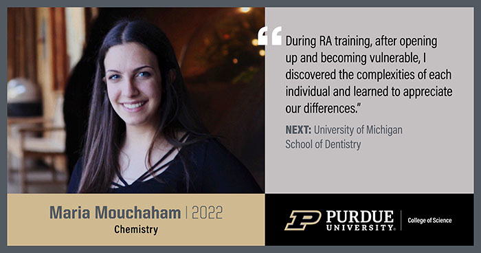 Maria Mouchaham, Chemistry, During RA training, after opening up and becoming vulnerable, I discovered the complexities of each individual and learned to appreciate out differences.