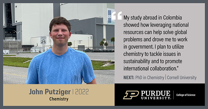 John Putziger, Chemistry, My study abroad in Colombia showed how leveraging national recourses can help solve global problems and drove me to work in government. I plan to utilize chemistry to tackle issues in sustainability and to promote international collaboration.