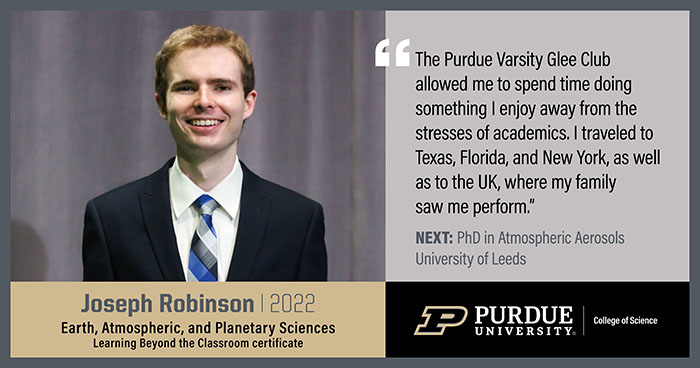 Joseph Robinson, EAPS, The Purdue Varsity Glee Club allowed me to spend time doing something I enjoy away from the stresses of academics. I traveled to Texas, Florida and New York, as well as to the UK, where my family saw me perform.