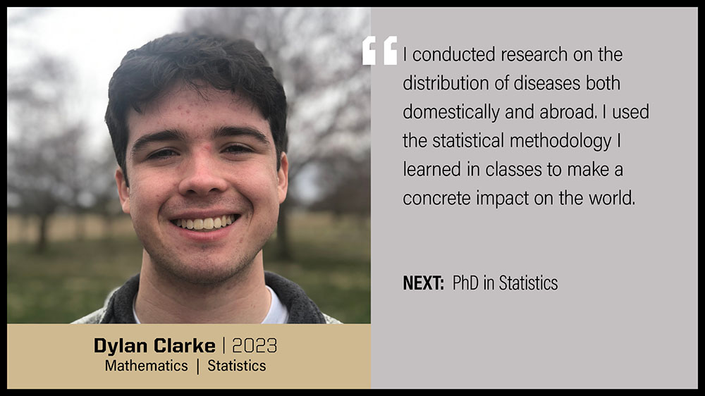 Dylan Clarke, Mathematics & Statistics: I conducted research on the distribution of diseases both domestically and abroad. I used the statistical methodology I learned in classes to make a concrete impact on the world.