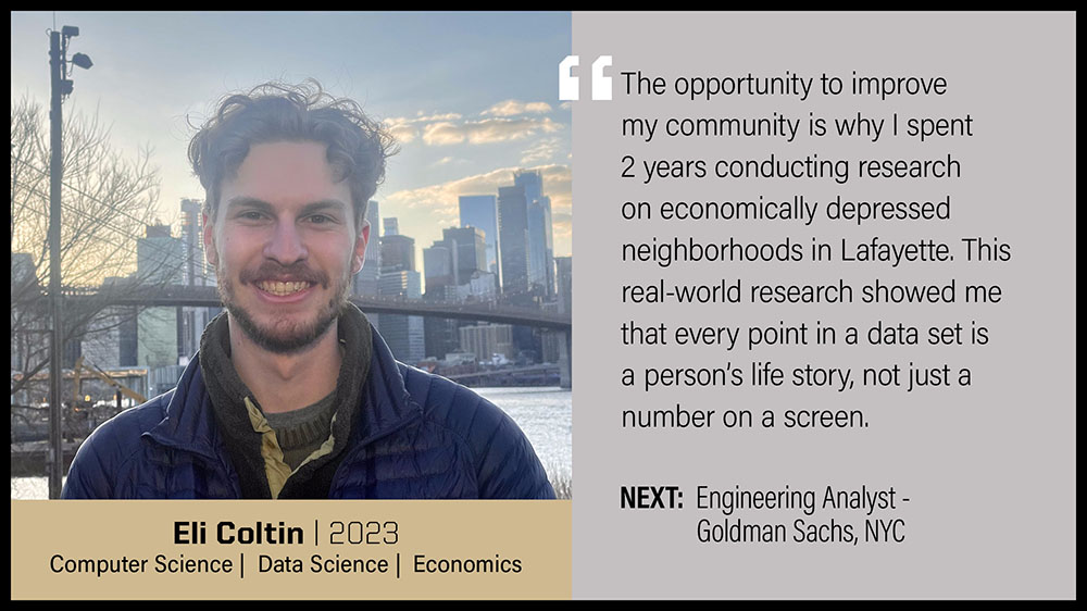 Eli Coltin, Computer Science, Data Science & Economics: The opportunity to improve my community is why I spent 2 years conducting research on economically depressed neighborhoods in Lafayette. This real-world research showed me that every point in a data set is a person's life story, not just a number on a screen.