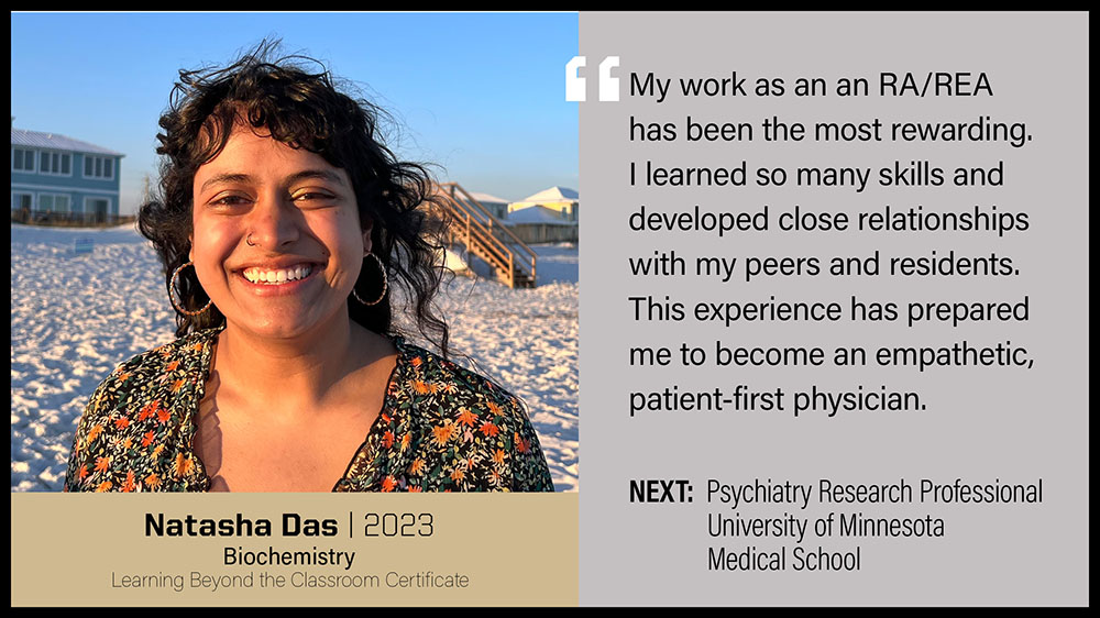 Natasha Das, Biochemistry: My work as an RA/REA has bee the most rewarding. I learned so many skills and developed close relationships with my peers and residents. This experience has prepared me to be come an empathetic, patient-first physician.