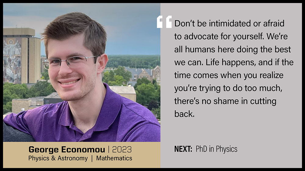 George Economou, Physics & Astronomy and Mathematics: Don't be intimidated or afraid to advocate for yourself. We're all humans here doing the best we can. Life happens, and if the time comes when you realize you're trying to do too much, there's no shame in cutting back.