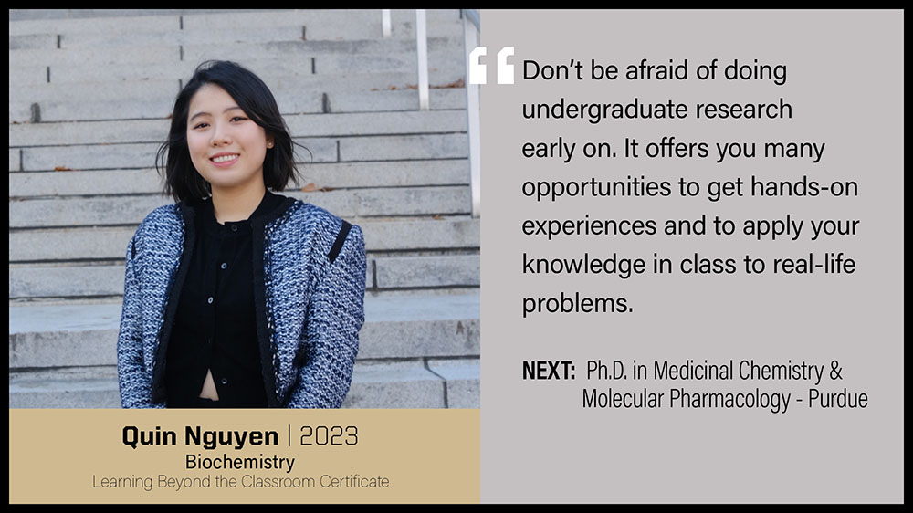 Quin Nguyen, Biochemistry: Don't be afraid of doing undergraduate research early on. It offers you many opportunities to get hands-on experiences and to apply your knowledge in class to real-life problems.