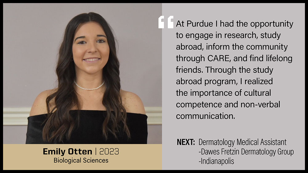 Emily Otten, Biological Sciences: At Purdue I had the opportunity to engage in research, study abroad, inform the community through CARE, and find lifelong friends. Through the study abroad program, I realized the importance of cultural competence and non-verbal communication.
