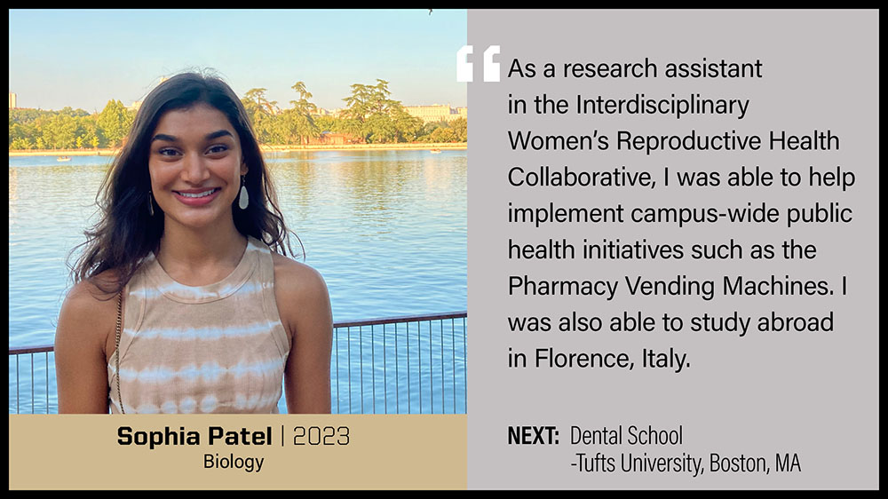 Sophia Patel, Biology: As a research assistant in the Interdisciplinary Women's Reproductive Health Collaborative, I was able to help implement campus-wide public health initiatives such as the Pharmacy Vending Machines. I was also able to study abroad in Florence, Italy.