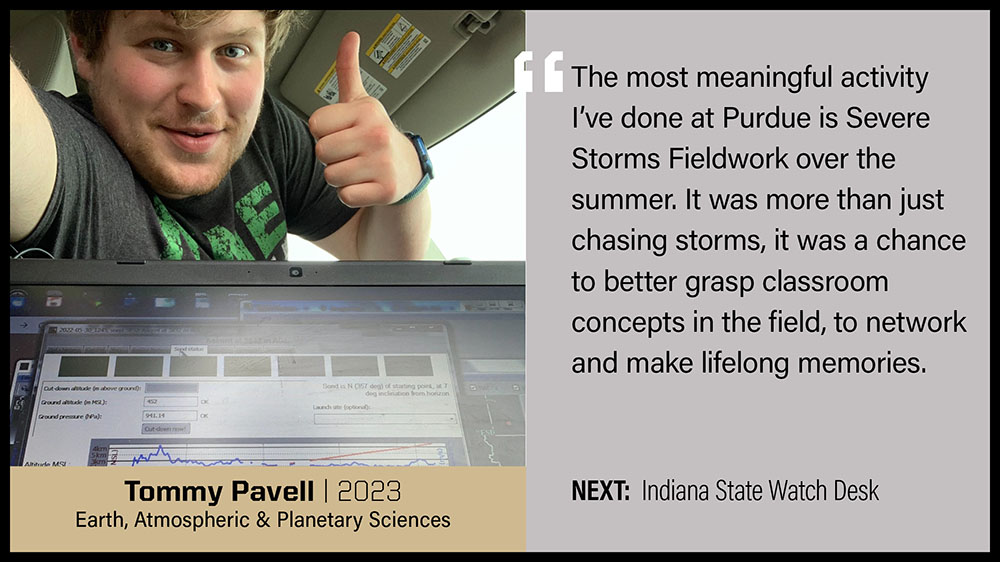 Tommy Pavell, Earth, Atmospheric & Planetary Sciences: The most meaningful activity I've done at Purdue is Severe Storms Fieldwork over the summer. It was more than just chasing storms, it was a chance to better grasp classroom concepts in the field, to network and to make lifelong memories.