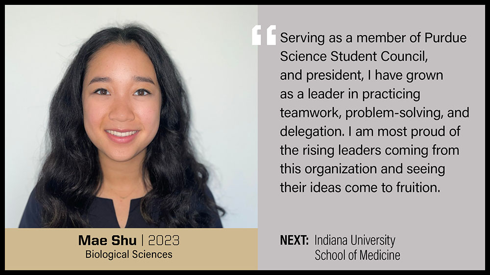 Mae Shu, Biological Sciences: Serving as a member of the Purdue Science Student Council and president, I have grown as a leader in practicing teamwork, problem-solving, and delegation. I am most proud of the rising leaders coming from this organization and seeing their ideas come to fruition.
