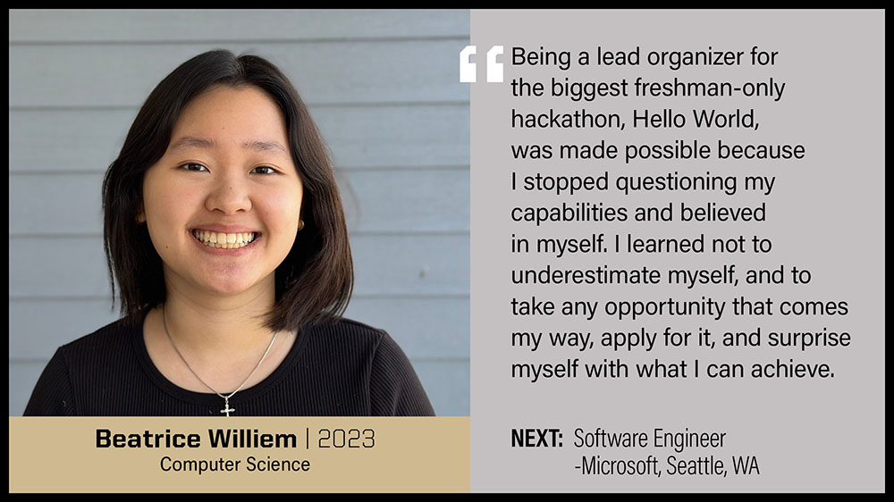 Beatrice Williem, Computer Science: Being a lead organizer for the biggest freshman-only hackathon, Hello World, was made possible because I stopped questioning my capabilities and believed in myself. I learned not to underestimate myself, and to take any opportunity that comes my way, apply for it, and surprise myself with what I can achieve.