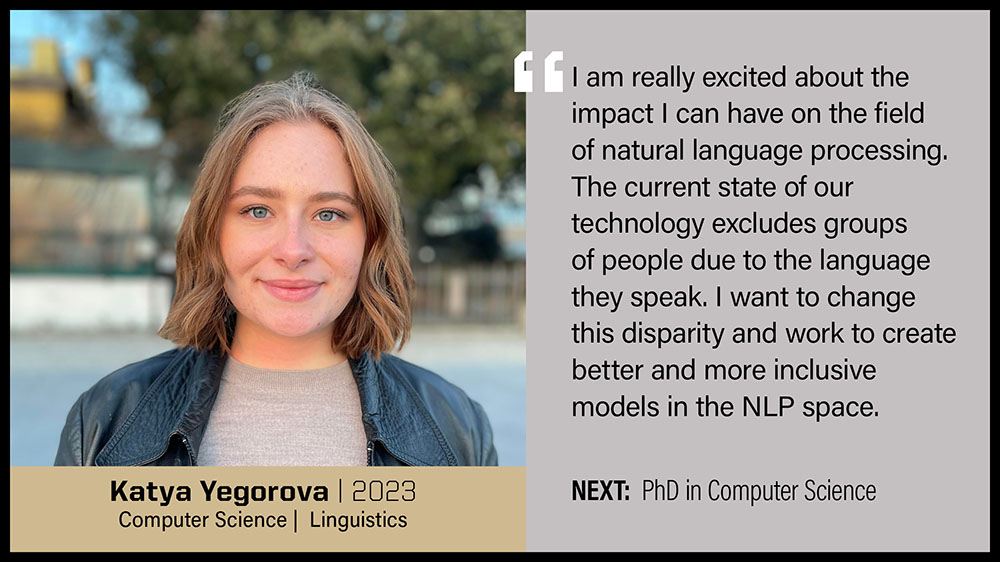 Katya Yegorova, Computer Science & Linguistics: I am really excited about the impact I can have on the field of natural language processing. The current state of our technology excludes groups of people due to the language they speak. I want to change this disparity and work to create better and more inclusive models in the NLP space.