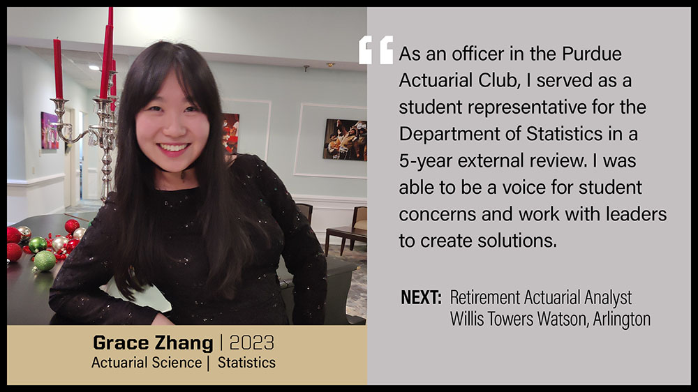 Grace Zhang, Actuarial Science & Statistics: As an officer in the Purdue Actuarial Club, I served as a student representative for the Department of Statistics in a 5-year external review. I was able to be a voice for student concerns and work with leaders to create solutions.