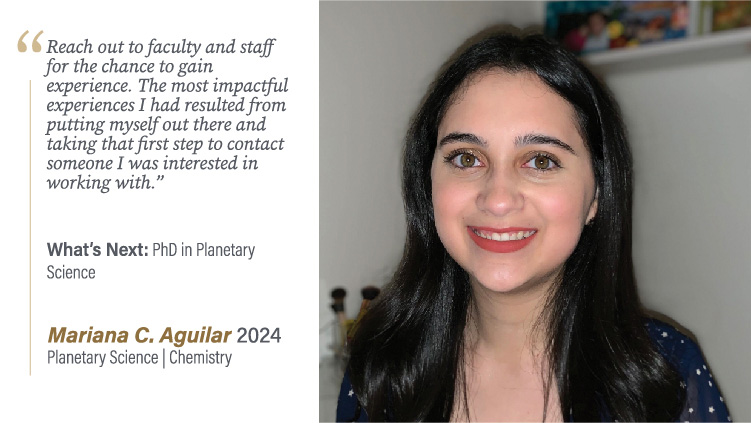 Mariana Aguilar, Planetary Science and Chemistry: Reach out to faculty and staff for the chance to gain experience. The most impactful experiences I had resulted from putting myself out there and taking that first step to contact someone I was interested in working with.