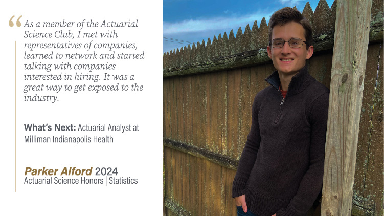 Parker Alford, Actuarial Science Honors and Statistics: As a member of the Actuarial Science Club, I met with representatives of companies, learned to network and started talking with companies interested in hiring. It was a great way to get exposed to the industry.