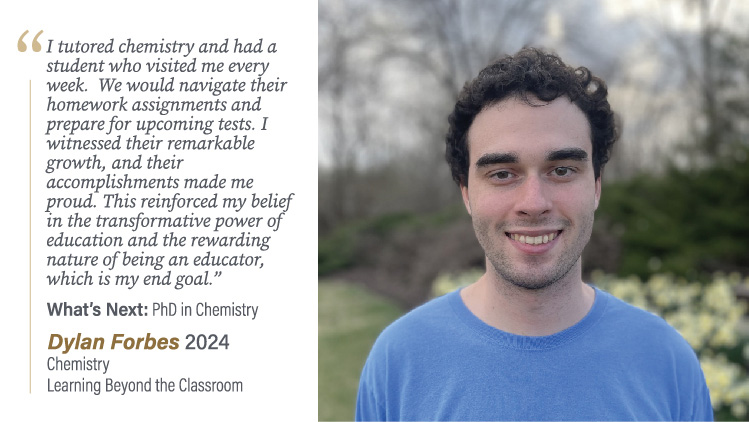 Dylan Forbes, Chemistry and Learning Beyond the Classroom: I tutored chemistry and had a student who visited me every week. We would navigate their homework assignments and prepare for upcoming tests. I witnessed their remarkable growth, and their accomplishments made me proud. This reinforced my belief in the transformative power of education and the rewarding nature of being an educator, which is my end goal.