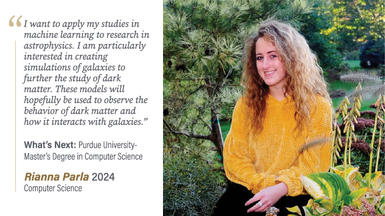 Rianna Parla, Computer Science: I want to apply my studies in machine learning to research in astrophysics. I am particularly interested in creating simulations of galaxies to further the study of dark matter. These models will hopefully be used to observe the behavior of dark matter and how it interacts with galaxies.
