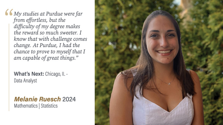 Melanie Ruesch, Mathematics and Statistics: My studies at Purdue were far from effortless, but the difficulty of my degree makes the reward so much sweeter. I know that with challenge comes change. At Purdue, I had the chance to prove to myself that I am capable of great things.