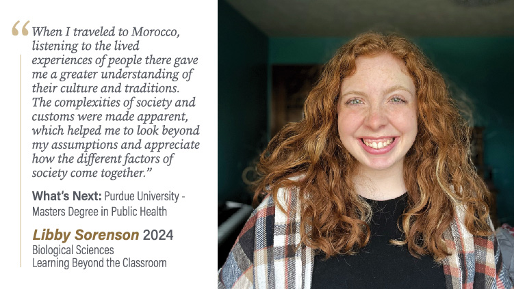 Libby Sorenson, Biological Sciences and Learning Beyond the Classroom: When I traveled to Morocco, listening to the lived experiences of people there gave me a greater understanding of their culture and traditions. The complexities of society and customs were made apparent, which helped me to look beyond my assumptions and appreciate how the different factors of society come together.